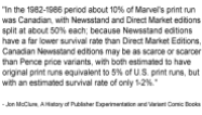 "In the 1982-1986 period about 10% of Marvel's print run was Canadian, with Newsstand and Direct Market editions split at about 50% each; because Newsstand editions have a far lower survival rate than Direct Market Editions, Canadian Newsstand editions may be as scarce or scarcer than Pence price variants, with both estimated to have original print runs equivalent to 5% of U.S. print runs, but with an estimated survival rate of only 1-2%." -- Jon McClure, A History of Publisher Experimentation and Variant Comic Books